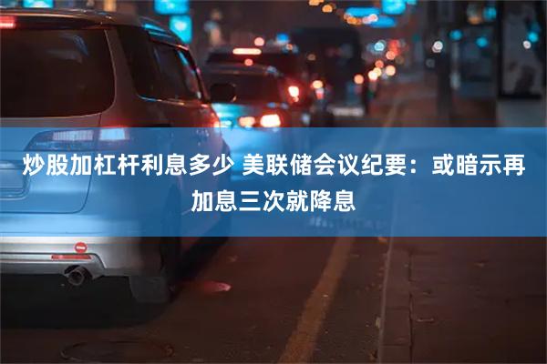 炒股加杠杆利息多少 美联储会议纪要：或暗示再加息三次就降息