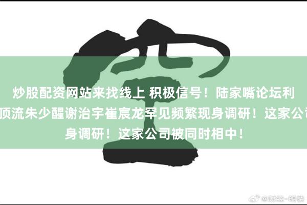 炒股配资网站来找线上 积极信号！陆家嘴论坛利好将至，公募顶流朱少醒谢治宇崔宸龙罕见频繁现身调研！这家公司被同时相中！