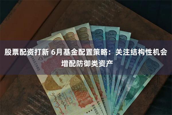 股票配资打新 6月基金配置策略：关注结构性机会 增配防御类资产