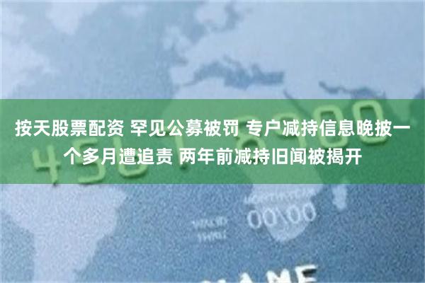 按天股票配资 罕见公募被罚 专户减持信息晚披一个多月遭追责 两年前减持旧闻被揭开