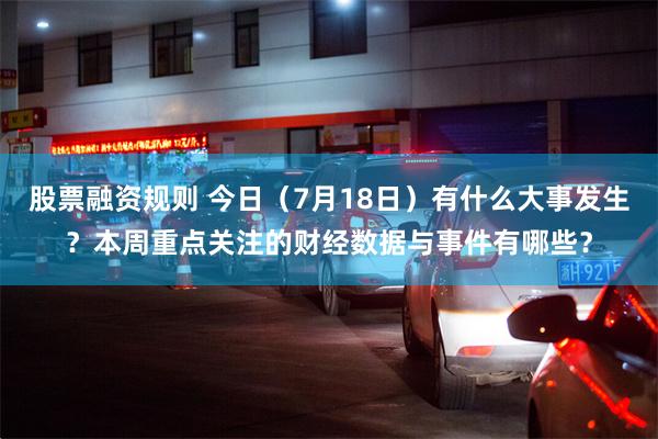 股票融资规则 今日（7月18日）有什么大事发生？本周重点关注的财经数据与事件有哪些？