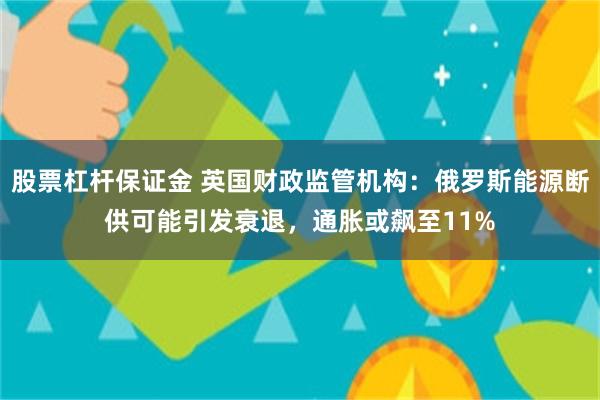 股票杠杆保证金 英国财政监管机构：俄罗斯能源断供可能引发衰退，通胀或飙至11%