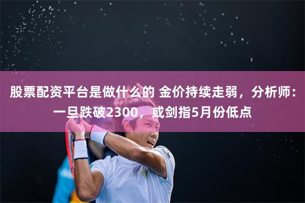 股票配资平台是做什么的 金价持续走弱，分析师：一旦跌破2300，或剑指5月份低点