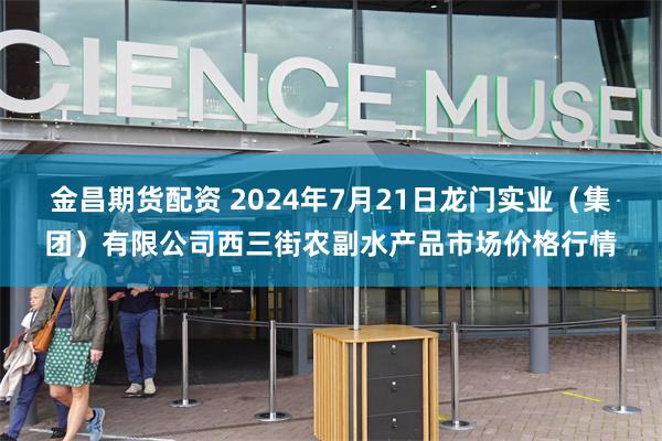 金昌期货配资 2024年7月21日龙门实业（集团）有限公司西三街农副水产品市场价格行情