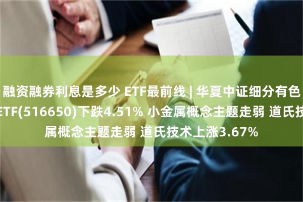 融资融券利息是多少 ETF最前线 | 华夏中证细分有色金属产业主题ETF(516650)下跌4.51% 小金属概念主题走弱 道氏技术上涨3.67%