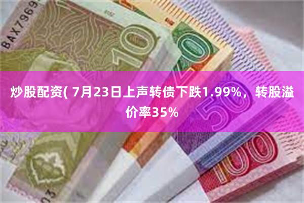 炒股配资( 7月23日上声转债下跌1.99%，转股溢价率35%