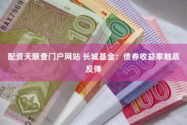 配资天眼查门户网站 长城基金：债券收益率触底反弹