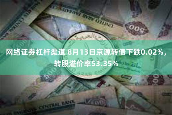 网络证劵杠杆渠道 8月13日京源转债下跌0.02%，转股溢价率53.35%