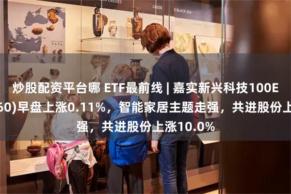 炒股配资平台哪 ETF最前线 | 嘉实新兴科技100ETF(515860)早盘上涨0.11%，智能家居主题走强，共进股份上涨10.0%