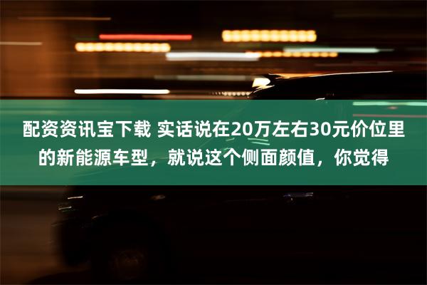 配资资讯宝下载 实话说在20万左右30元价位里的新能源车型，就说这个侧面颜值，你觉得