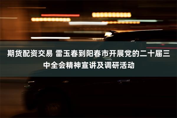 期货配资交易 雷玉春到阳春市开展党的二十届三中全会精神宣讲及调研活动