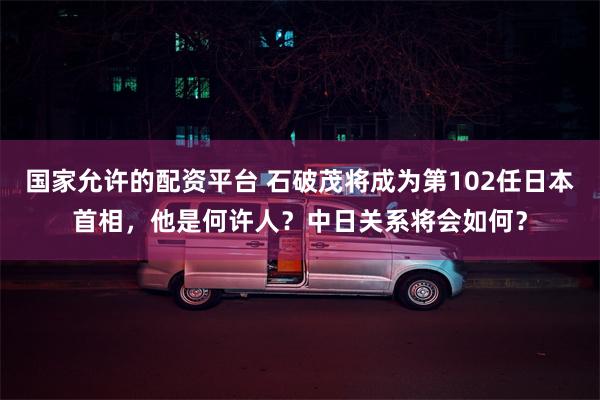 国家允许的配资平台 石破茂将成为第102任日本首相，他是何许人？中日关系将会如何？