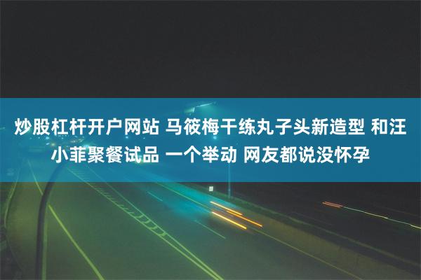 炒股杠杆开户网站 马筱梅干练丸子头新造型 和汪小菲聚餐试品 一个举动 网友都说没怀孕