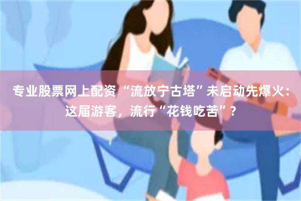 专业股票网上配资 “流放宁古塔”未启动先爆火：这届游客，流行“花钱吃苦”？