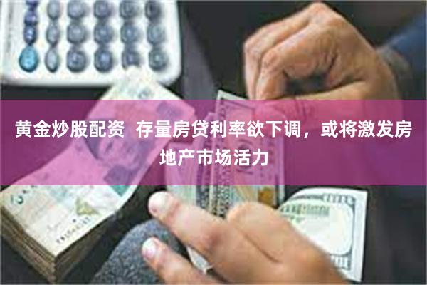 黄金炒股配资  存量房贷利率欲下调，或将激发房地产市场活力