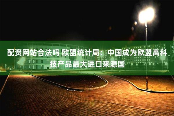 配资网站合法吗 欧盟统计局：中国成为欧盟高科技产品最大进口来源国