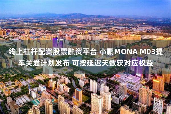 线上杠杆配资股票融资平台 小鹏MONA M03提车关爱计划发布 可按延迟天数获对应权益