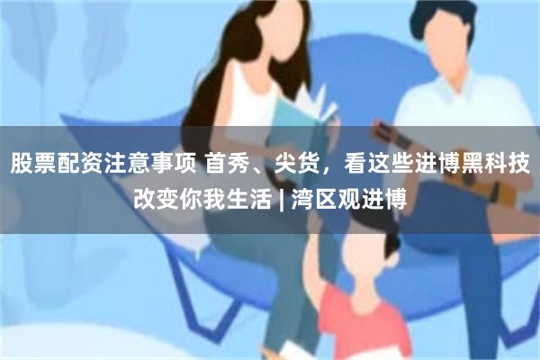 股票配资注意事项 首秀、尖货，看这些进博黑科技改变你我生活 | 湾区观进博