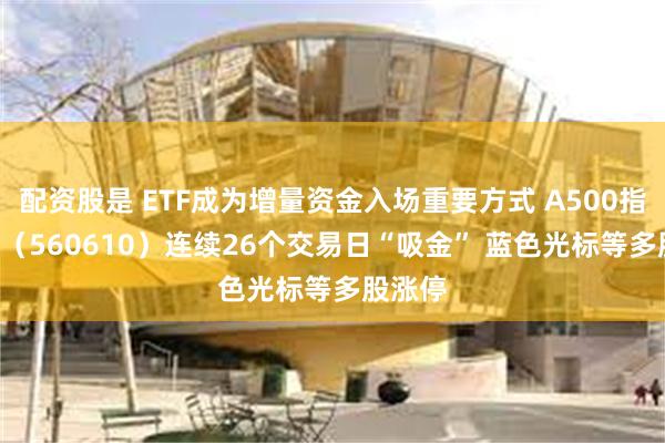 配资股是 ETF成为增量资金入场重要方式 A500指数ETF（560610）连续26个交易日“吸金” 蓝色光标等多股涨停