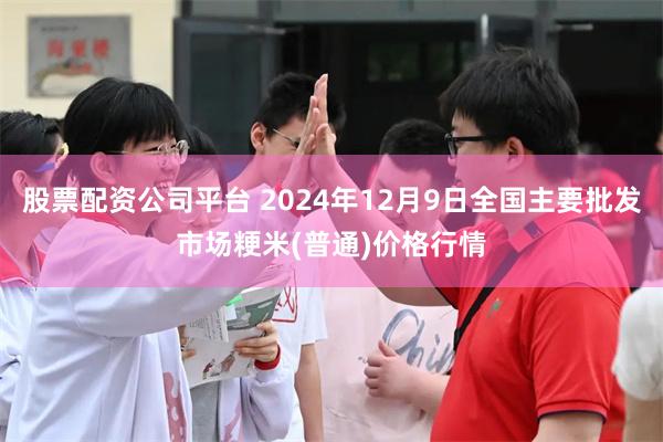 股票配资公司平台 2024年12月9日全国主要批发市场粳米(普通)价格行情