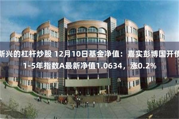 新兴的杠杆炒股 12月10日基金净值：嘉实彭博国开债1-5年指数A最新净值1.0634，涨0.2%