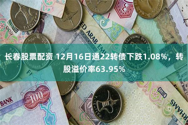 长春股票配资 12月16日通22转债下跌1.08%，转股溢价率63.95%