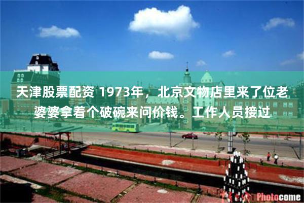 天津股票配资 1973年，北京文物店里来了位老婆婆拿着个破碗来问价钱。工作人员接过