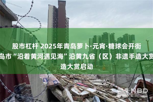 股市杠杆 2025年青岛萝卜·元宵·糖球会开街，青岛市“沿着黄河遇见海”沿黄九省（区）非遗手造大赏启动