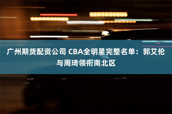 广州期货配资公司 CBA全明星完整名单：郭艾伦与周琦领衔南北区