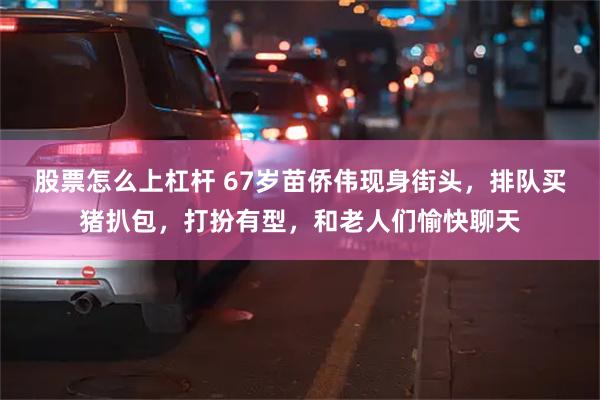 股票怎么上杠杆 67岁苗侨伟现身街头，排队买猪扒包，打扮有型，和老人们愉快聊天